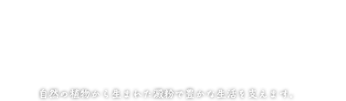 Products from nature to support healthier lifestyles 自然の植物から生まれた澱粉で豊かな生活を支えます。